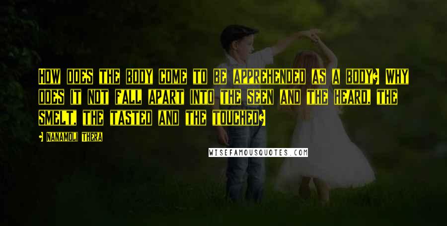 Nanamoli Thera Quotes: How does the body come to be apprehended as a body? Why does it not fall apart into the seen and the heard, the smelt, the tasted and the touched?