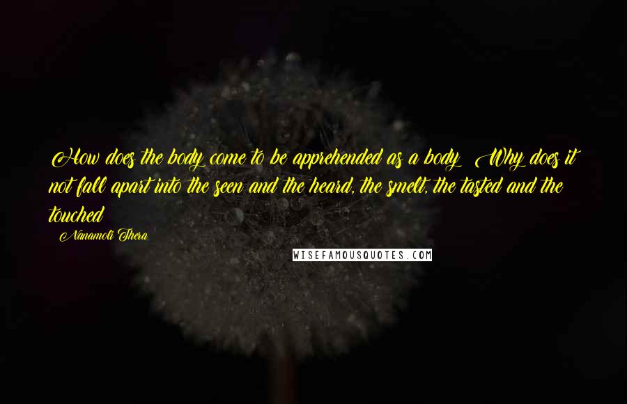 Nanamoli Thera Quotes: How does the body come to be apprehended as a body? Why does it not fall apart into the seen and the heard, the smelt, the tasted and the touched?