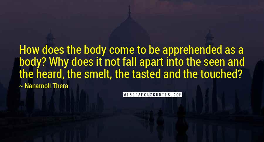 Nanamoli Thera Quotes: How does the body come to be apprehended as a body? Why does it not fall apart into the seen and the heard, the smelt, the tasted and the touched?