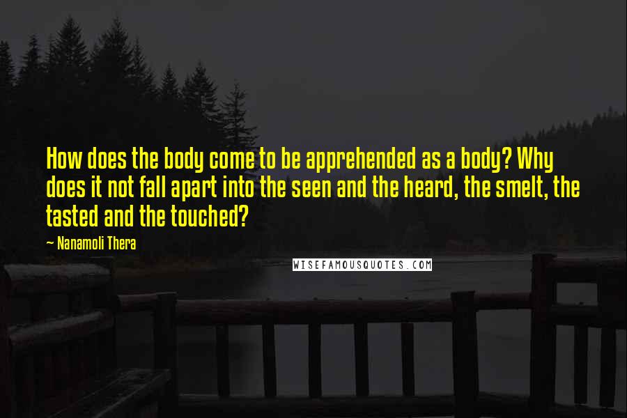 Nanamoli Thera Quotes: How does the body come to be apprehended as a body? Why does it not fall apart into the seen and the heard, the smelt, the tasted and the touched?