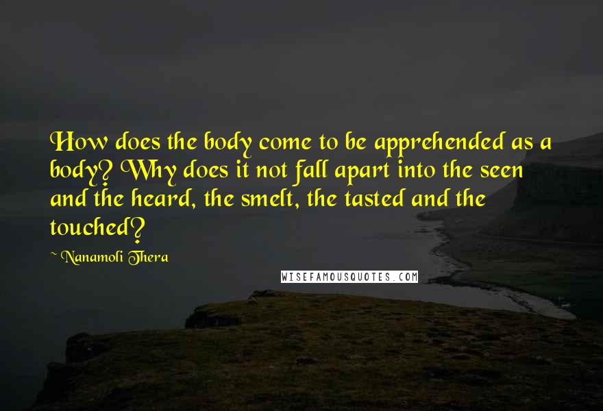 Nanamoli Thera Quotes: How does the body come to be apprehended as a body? Why does it not fall apart into the seen and the heard, the smelt, the tasted and the touched?