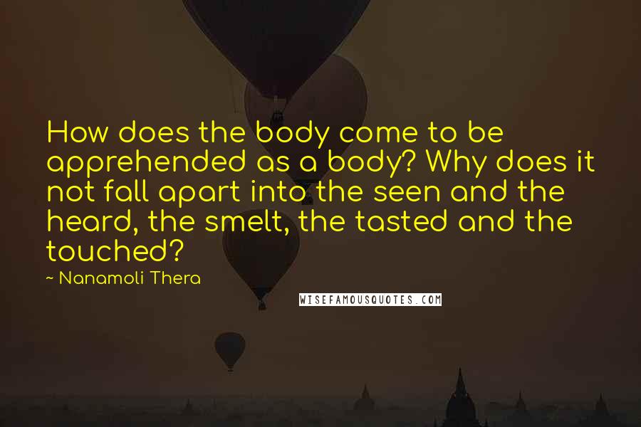 Nanamoli Thera Quotes: How does the body come to be apprehended as a body? Why does it not fall apart into the seen and the heard, the smelt, the tasted and the touched?