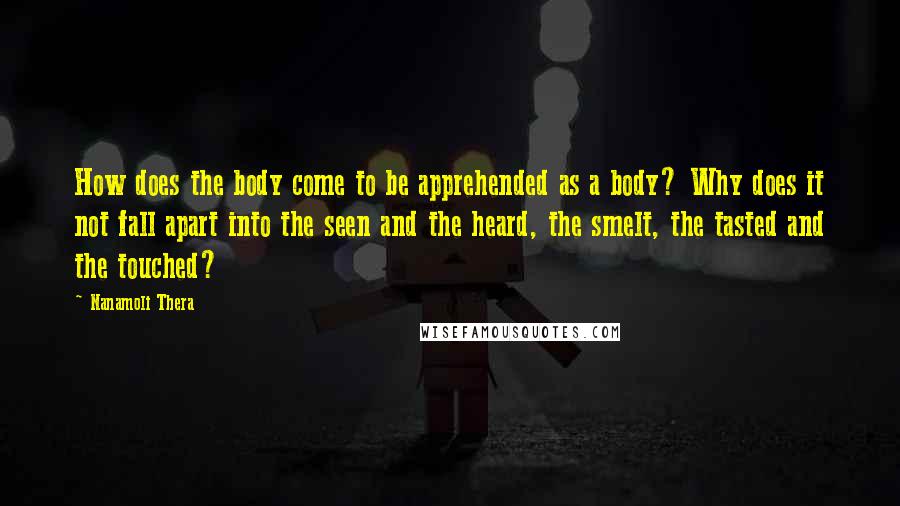 Nanamoli Thera Quotes: How does the body come to be apprehended as a body? Why does it not fall apart into the seen and the heard, the smelt, the tasted and the touched?