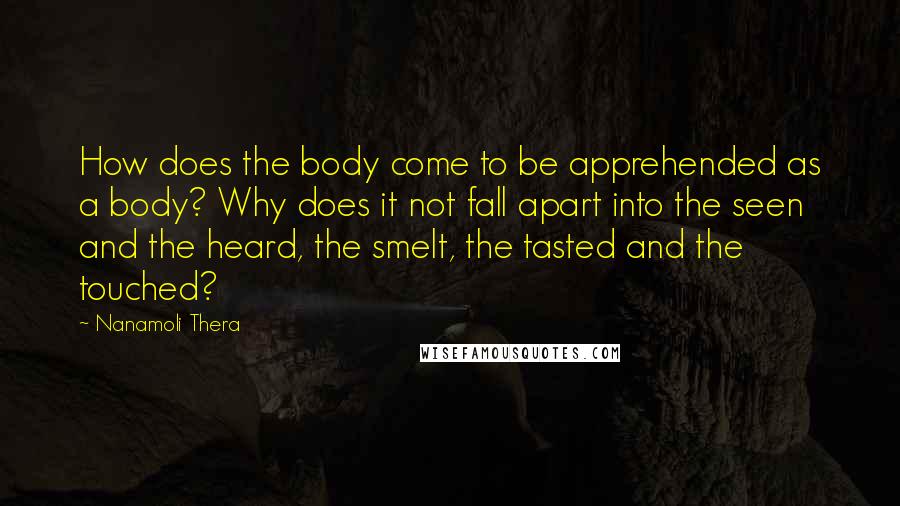 Nanamoli Thera Quotes: How does the body come to be apprehended as a body? Why does it not fall apart into the seen and the heard, the smelt, the tasted and the touched?