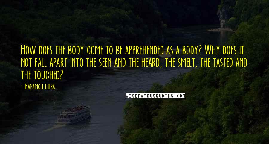 Nanamoli Thera Quotes: How does the body come to be apprehended as a body? Why does it not fall apart into the seen and the heard, the smelt, the tasted and the touched?