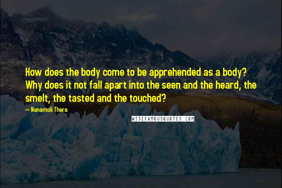 Nanamoli Thera Quotes: How does the body come to be apprehended as a body? Why does it not fall apart into the seen and the heard, the smelt, the tasted and the touched?