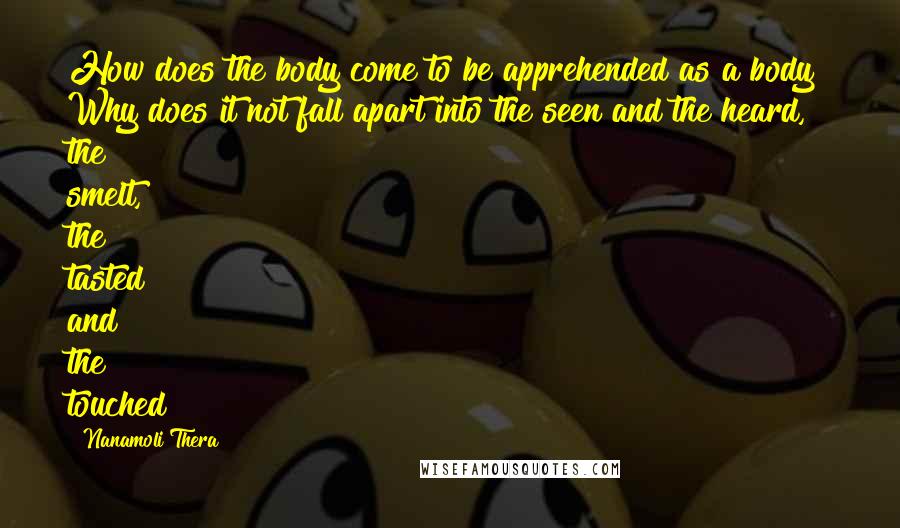 Nanamoli Thera Quotes: How does the body come to be apprehended as a body? Why does it not fall apart into the seen and the heard, the smelt, the tasted and the touched?