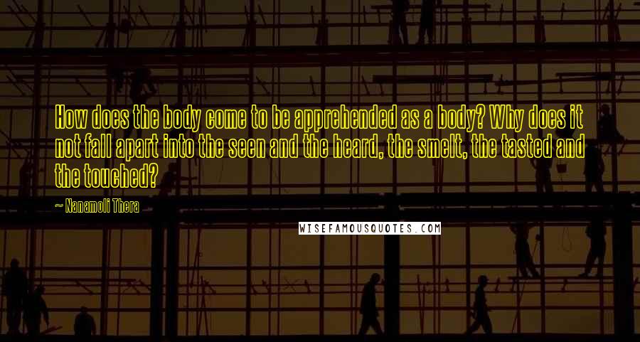 Nanamoli Thera Quotes: How does the body come to be apprehended as a body? Why does it not fall apart into the seen and the heard, the smelt, the tasted and the touched?