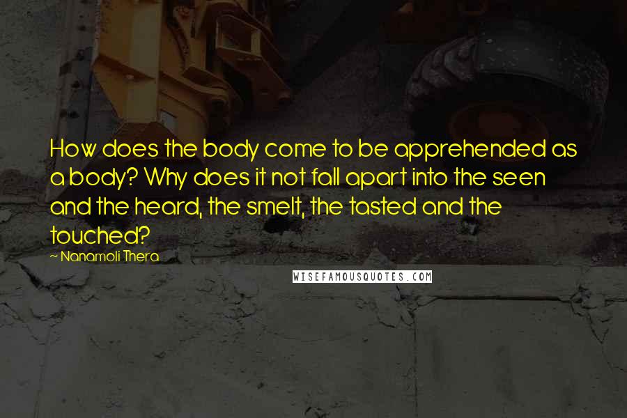 Nanamoli Thera Quotes: How does the body come to be apprehended as a body? Why does it not fall apart into the seen and the heard, the smelt, the tasted and the touched?