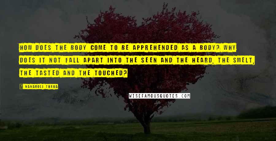 Nanamoli Thera Quotes: How does the body come to be apprehended as a body? Why does it not fall apart into the seen and the heard, the smelt, the tasted and the touched?