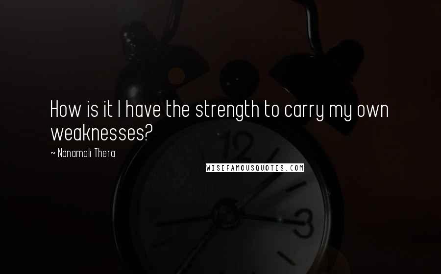 Nanamoli Thera Quotes: How is it I have the strength to carry my own weaknesses?