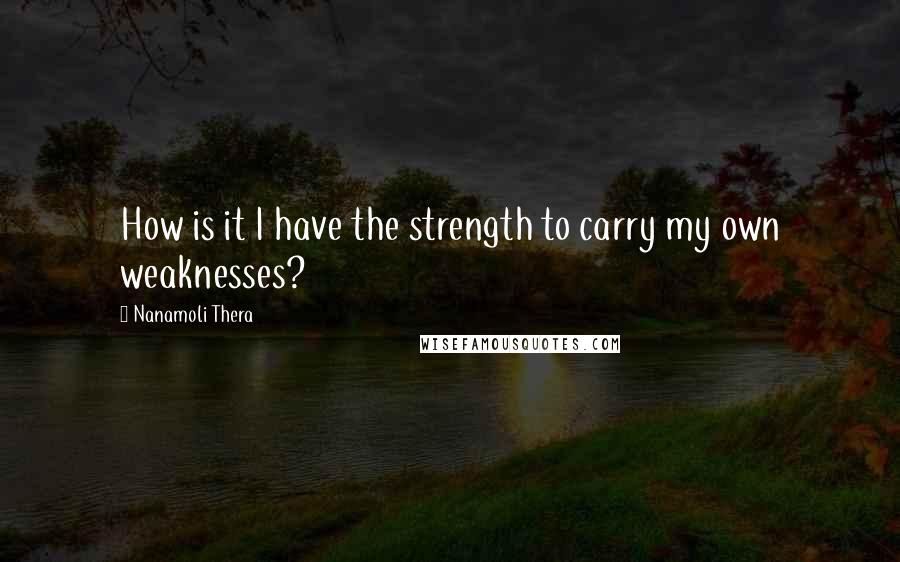 Nanamoli Thera Quotes: How is it I have the strength to carry my own weaknesses?