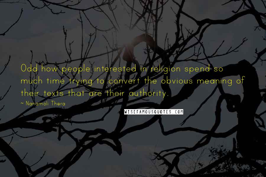 Nanamoli Thera Quotes: Odd how people interested in religion spend so much time trying to convert the obvious meaning of their texts that are their authority.
