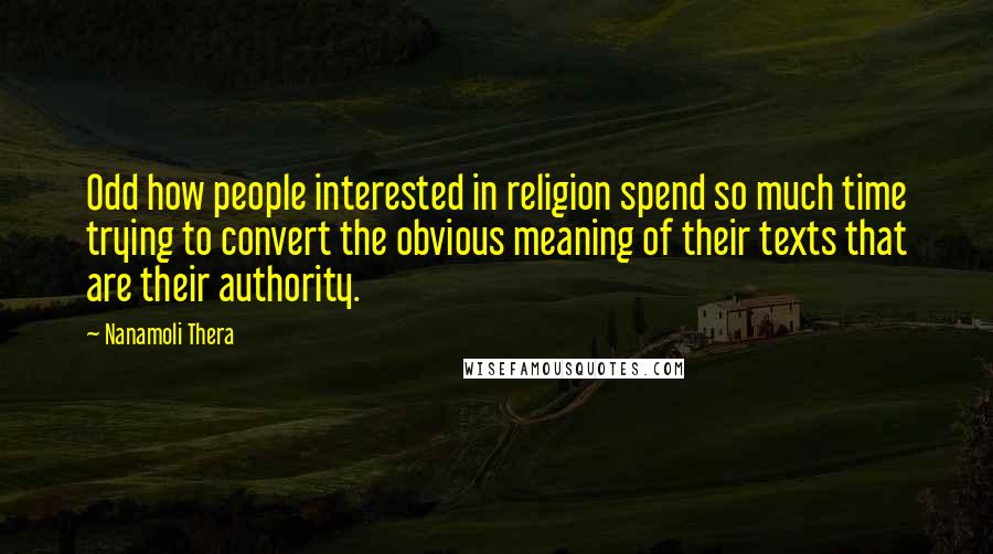 Nanamoli Thera Quotes: Odd how people interested in religion spend so much time trying to convert the obvious meaning of their texts that are their authority.