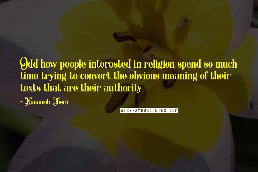 Nanamoli Thera Quotes: Odd how people interested in religion spend so much time trying to convert the obvious meaning of their texts that are their authority.