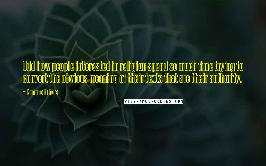 Nanamoli Thera Quotes: Odd how people interested in religion spend so much time trying to convert the obvious meaning of their texts that are their authority.