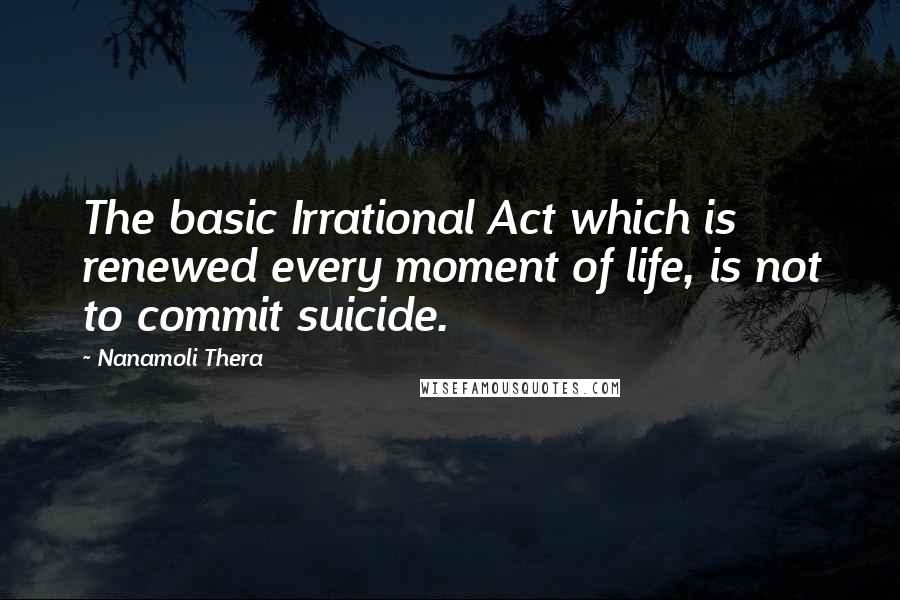 Nanamoli Thera Quotes: The basic Irrational Act which is renewed every moment of life, is not to commit suicide.