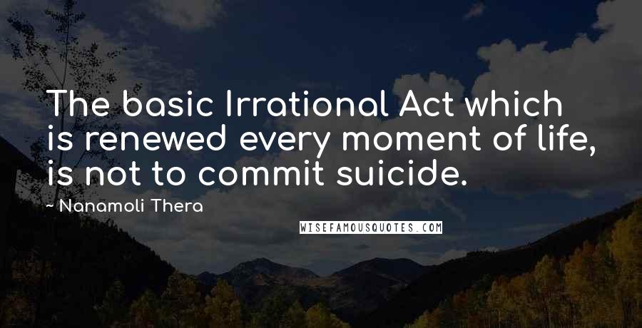 Nanamoli Thera Quotes: The basic Irrational Act which is renewed every moment of life, is not to commit suicide.