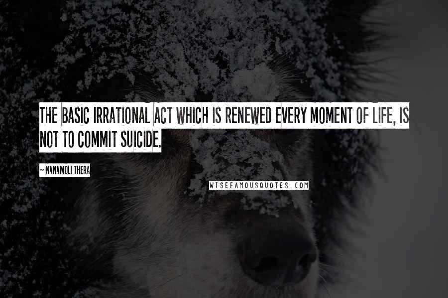 Nanamoli Thera Quotes: The basic Irrational Act which is renewed every moment of life, is not to commit suicide.