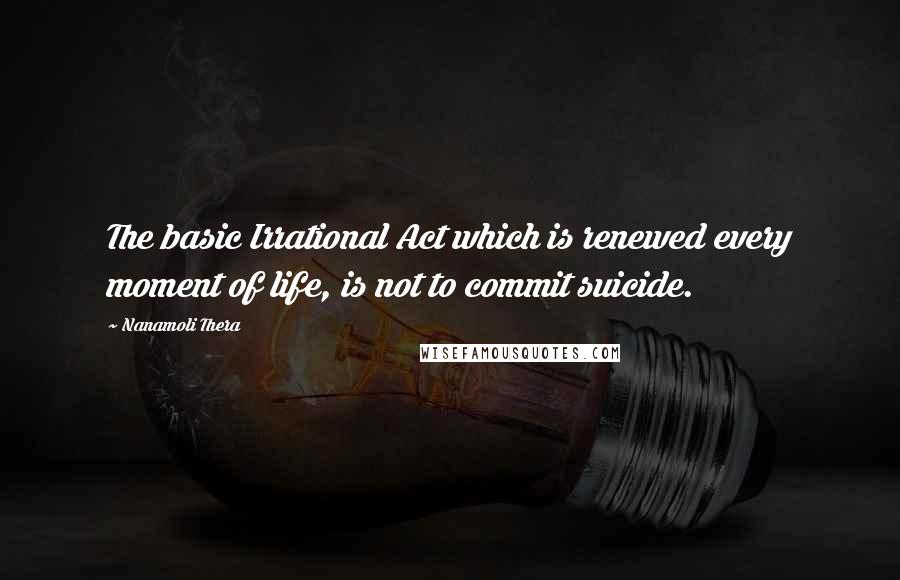 Nanamoli Thera Quotes: The basic Irrational Act which is renewed every moment of life, is not to commit suicide.