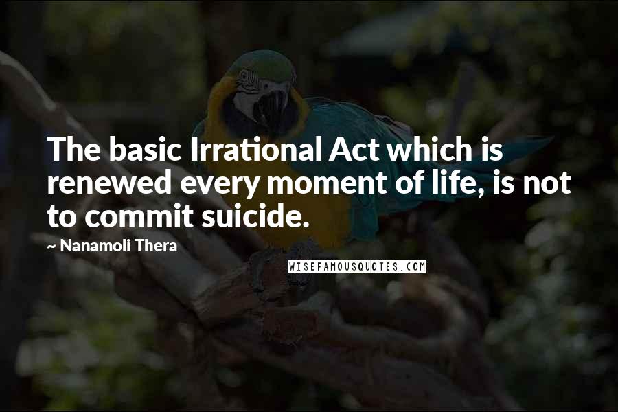 Nanamoli Thera Quotes: The basic Irrational Act which is renewed every moment of life, is not to commit suicide.