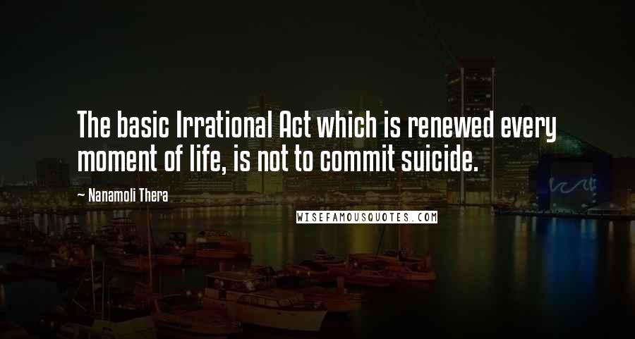 Nanamoli Thera Quotes: The basic Irrational Act which is renewed every moment of life, is not to commit suicide.