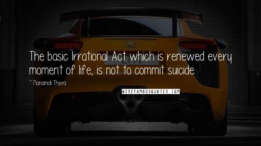 Nanamoli Thera Quotes: The basic Irrational Act which is renewed every moment of life, is not to commit suicide.