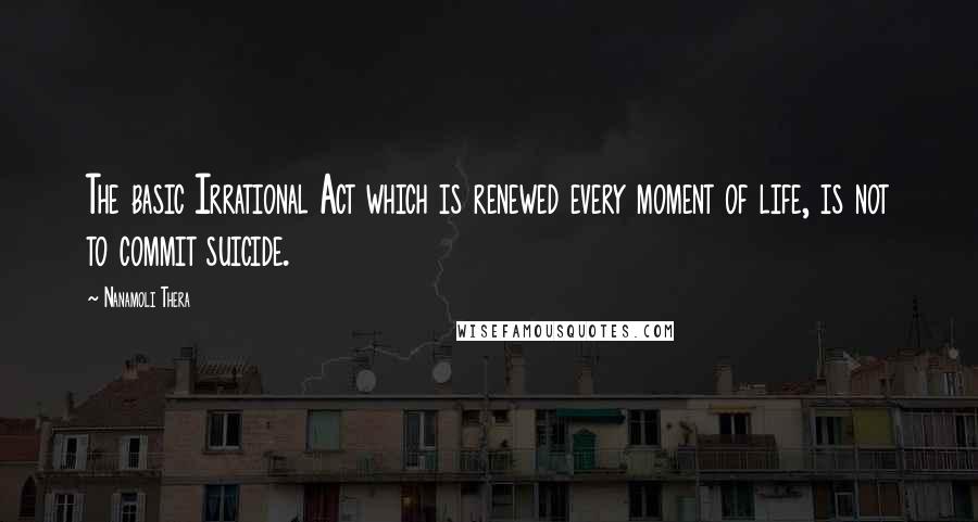 Nanamoli Thera Quotes: The basic Irrational Act which is renewed every moment of life, is not to commit suicide.