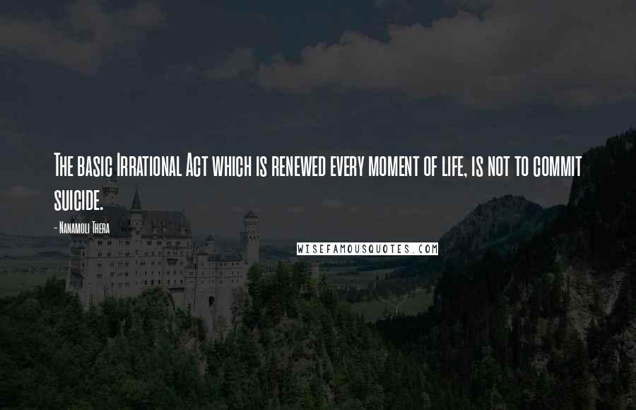 Nanamoli Thera Quotes: The basic Irrational Act which is renewed every moment of life, is not to commit suicide.
