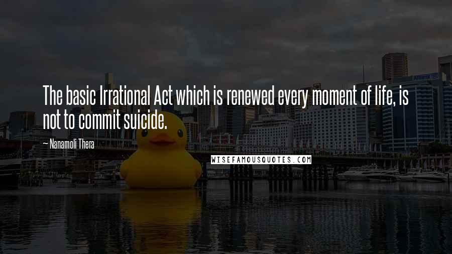 Nanamoli Thera Quotes: The basic Irrational Act which is renewed every moment of life, is not to commit suicide.