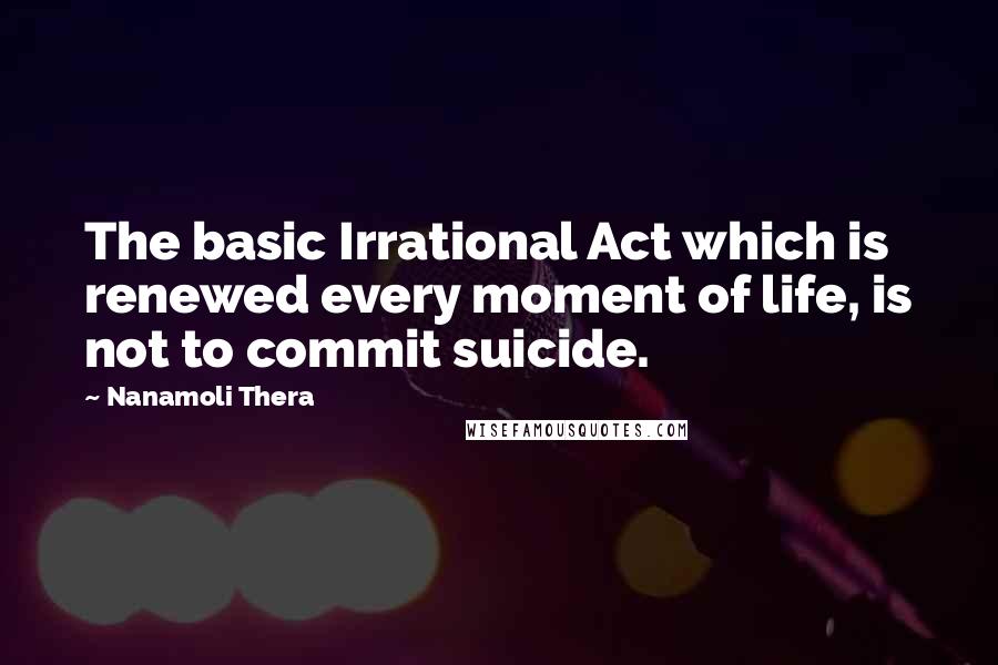 Nanamoli Thera Quotes: The basic Irrational Act which is renewed every moment of life, is not to commit suicide.