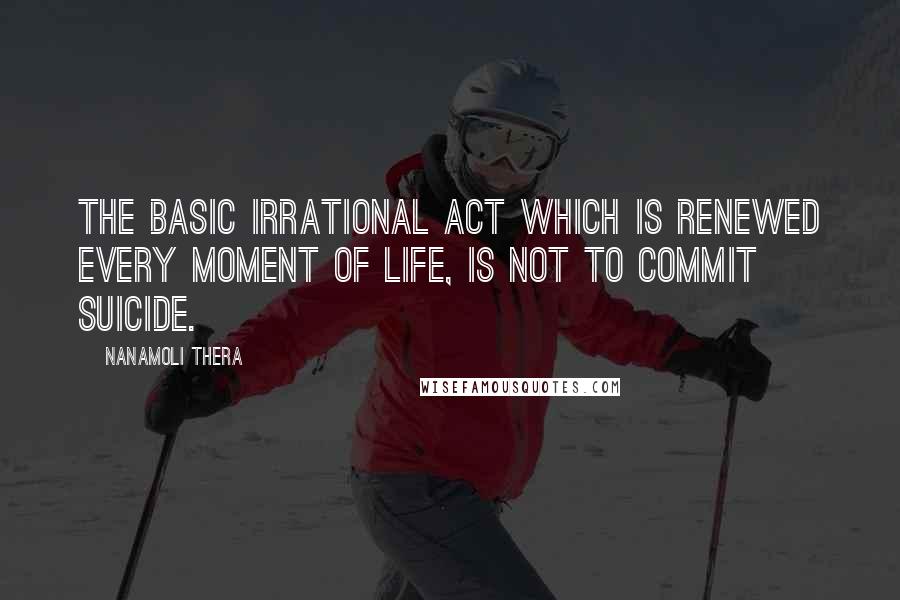 Nanamoli Thera Quotes: The basic Irrational Act which is renewed every moment of life, is not to commit suicide.