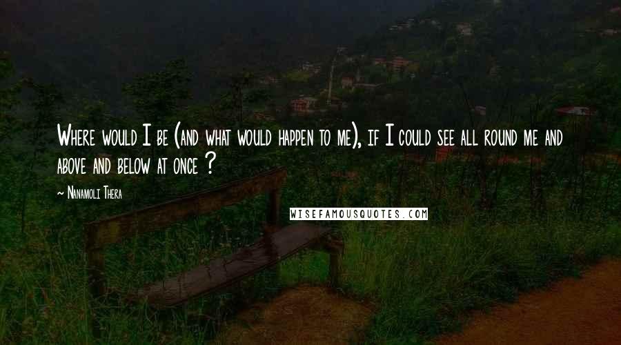 Nanamoli Thera Quotes: Where would I be (and what would happen to me), if I could see all round me and above and below at once ?