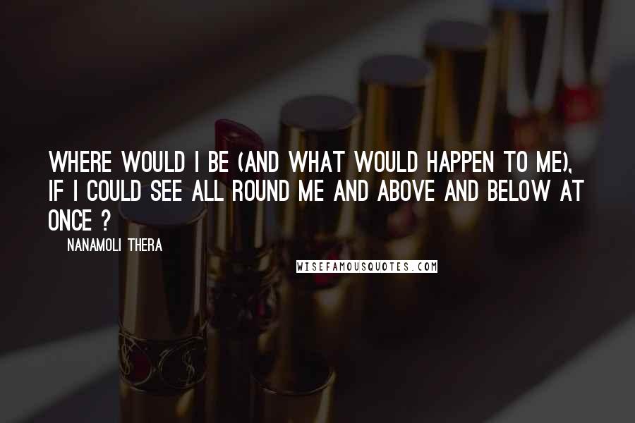 Nanamoli Thera Quotes: Where would I be (and what would happen to me), if I could see all round me and above and below at once ?