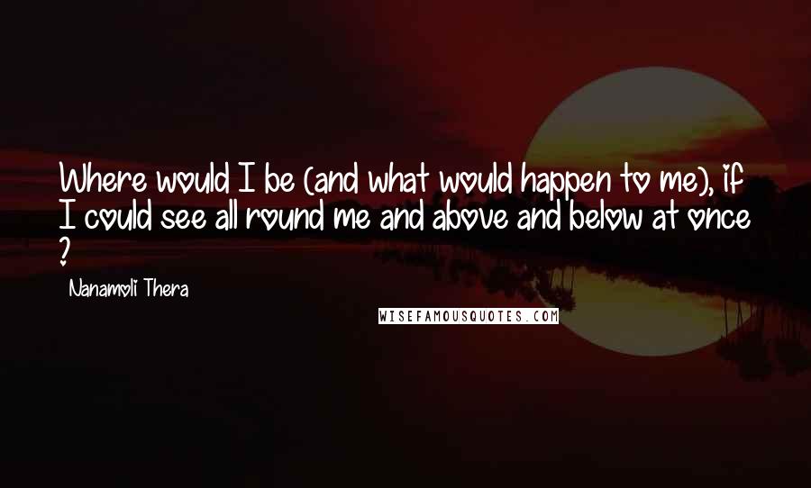 Nanamoli Thera Quotes: Where would I be (and what would happen to me), if I could see all round me and above and below at once ?