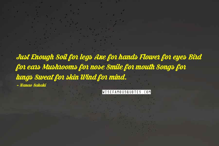 Nanao Sakaki Quotes: Just Enough Soil for legs Axe for hands Flower for eyes Bird for ears Mushrooms for nose Smile for mouth Songs for lungs Sweat for skin Wind for mind.