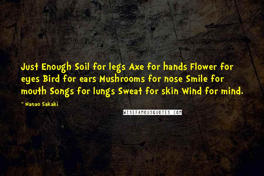 Nanao Sakaki Quotes: Just Enough Soil for legs Axe for hands Flower for eyes Bird for ears Mushrooms for nose Smile for mouth Songs for lungs Sweat for skin Wind for mind.