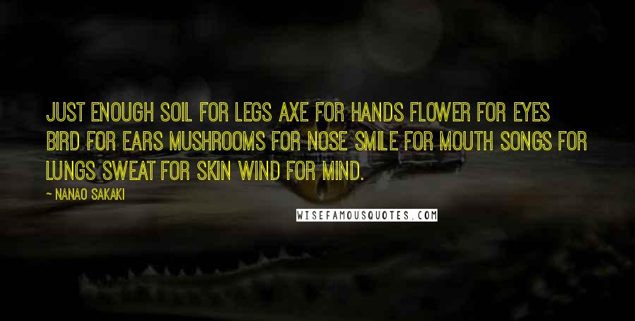 Nanao Sakaki Quotes: Just Enough Soil for legs Axe for hands Flower for eyes Bird for ears Mushrooms for nose Smile for mouth Songs for lungs Sweat for skin Wind for mind.