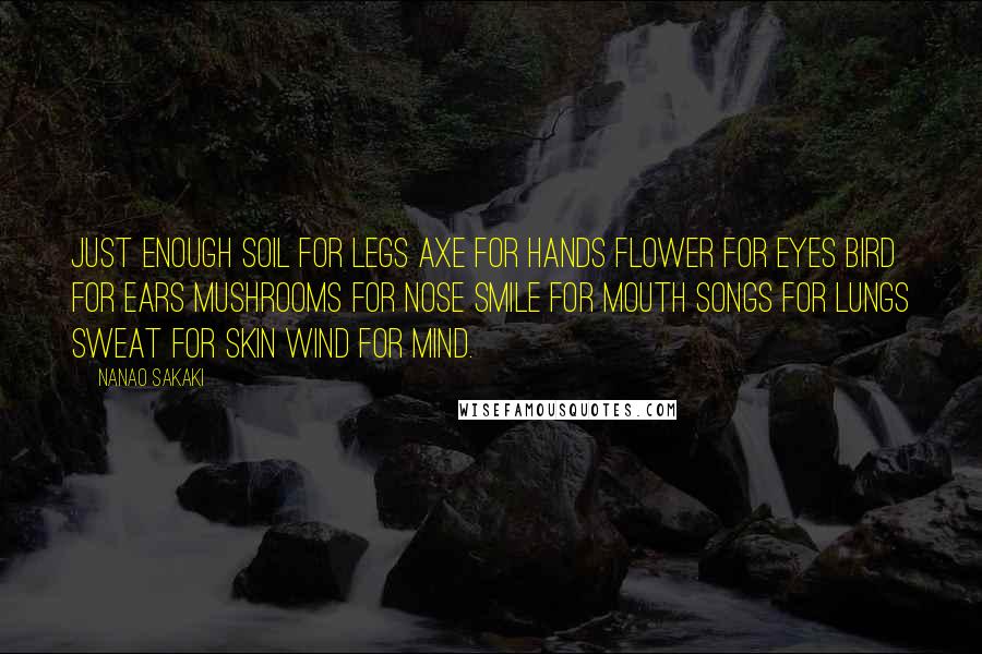 Nanao Sakaki Quotes: Just Enough Soil for legs Axe for hands Flower for eyes Bird for ears Mushrooms for nose Smile for mouth Songs for lungs Sweat for skin Wind for mind.