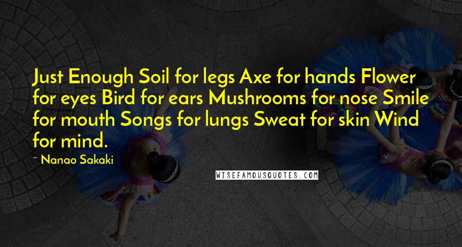 Nanao Sakaki Quotes: Just Enough Soil for legs Axe for hands Flower for eyes Bird for ears Mushrooms for nose Smile for mouth Songs for lungs Sweat for skin Wind for mind.