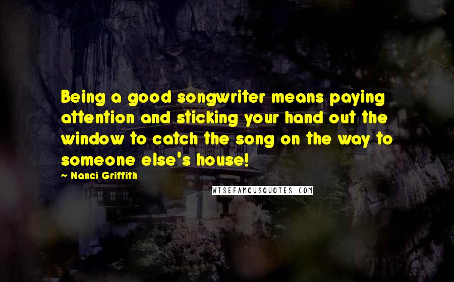 Nanci Griffith Quotes: Being a good songwriter means paying attention and sticking your hand out the window to catch the song on the way to someone else's house!