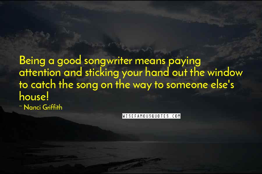 Nanci Griffith Quotes: Being a good songwriter means paying attention and sticking your hand out the window to catch the song on the way to someone else's house!