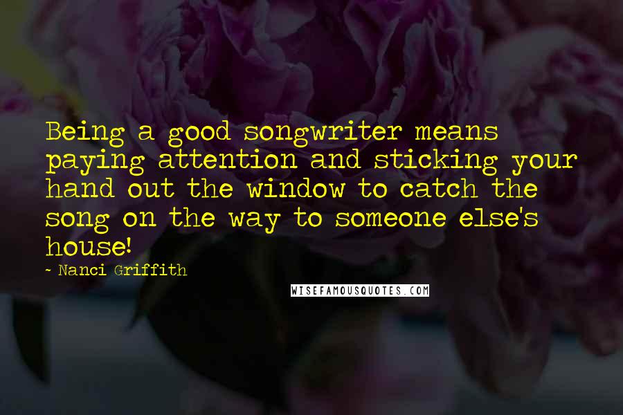 Nanci Griffith Quotes: Being a good songwriter means paying attention and sticking your hand out the window to catch the song on the way to someone else's house!