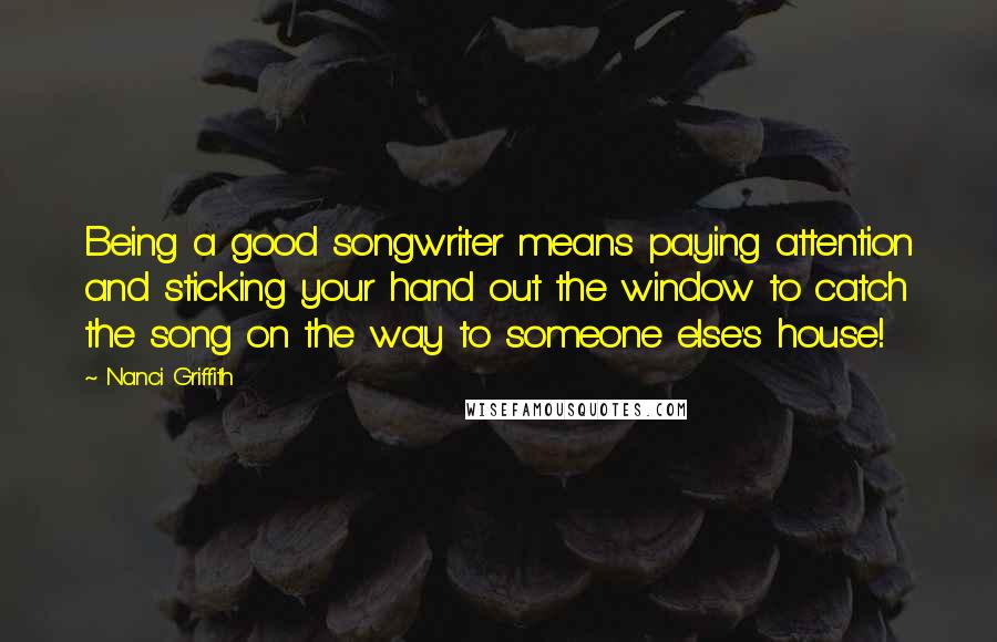 Nanci Griffith Quotes: Being a good songwriter means paying attention and sticking your hand out the window to catch the song on the way to someone else's house!