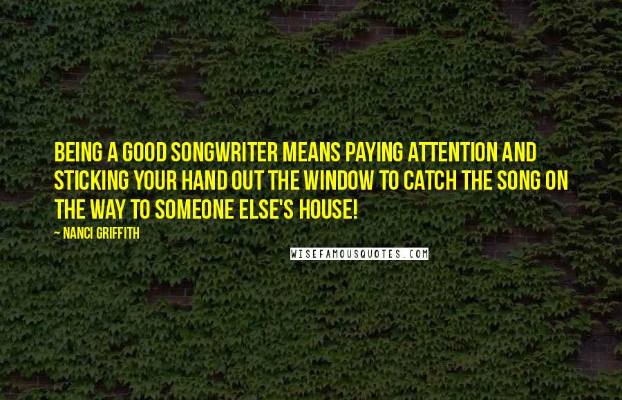 Nanci Griffith Quotes: Being a good songwriter means paying attention and sticking your hand out the window to catch the song on the way to someone else's house!