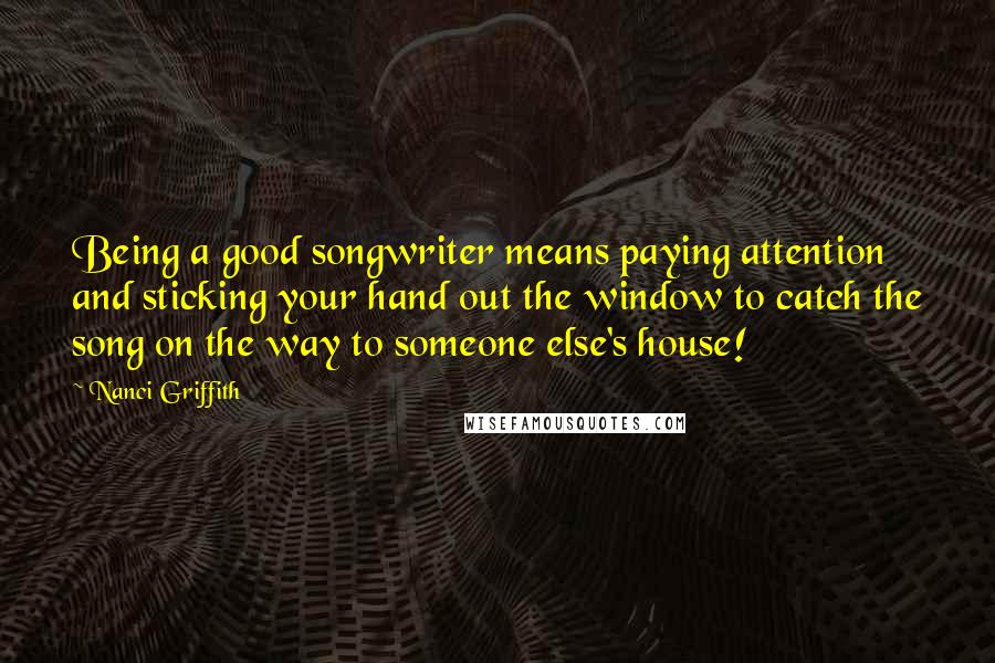 Nanci Griffith Quotes: Being a good songwriter means paying attention and sticking your hand out the window to catch the song on the way to someone else's house!