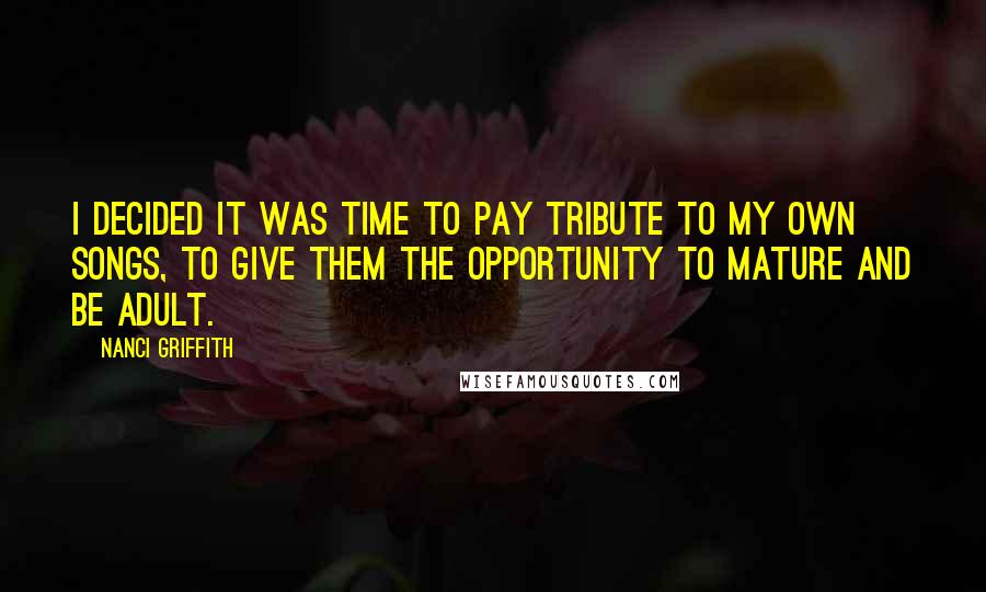 Nanci Griffith Quotes: I decided it was time to pay tribute to my own songs, to give them the opportunity to mature and be adult.