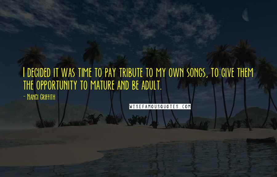 Nanci Griffith Quotes: I decided it was time to pay tribute to my own songs, to give them the opportunity to mature and be adult.