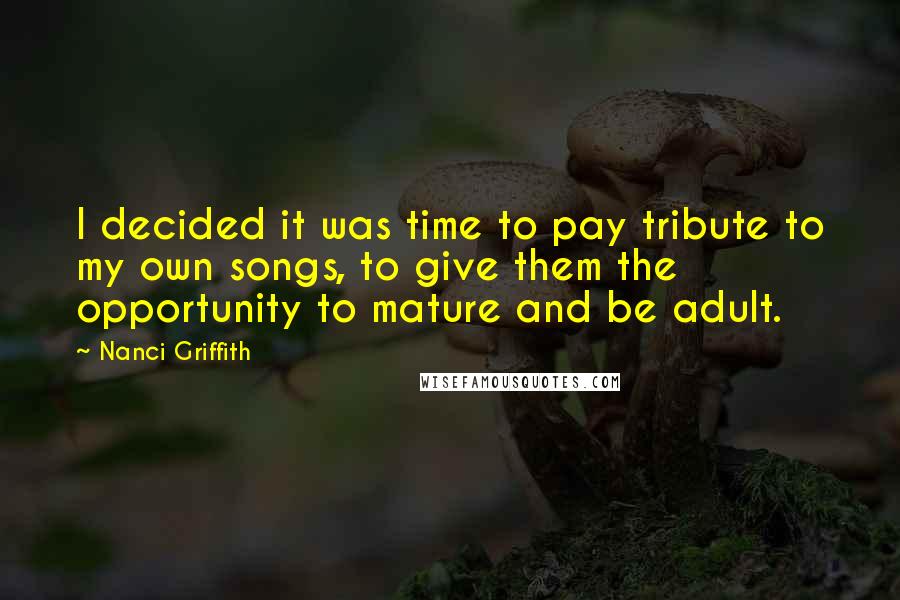 Nanci Griffith Quotes: I decided it was time to pay tribute to my own songs, to give them the opportunity to mature and be adult.