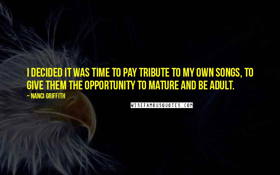 Nanci Griffith Quotes: I decided it was time to pay tribute to my own songs, to give them the opportunity to mature and be adult.